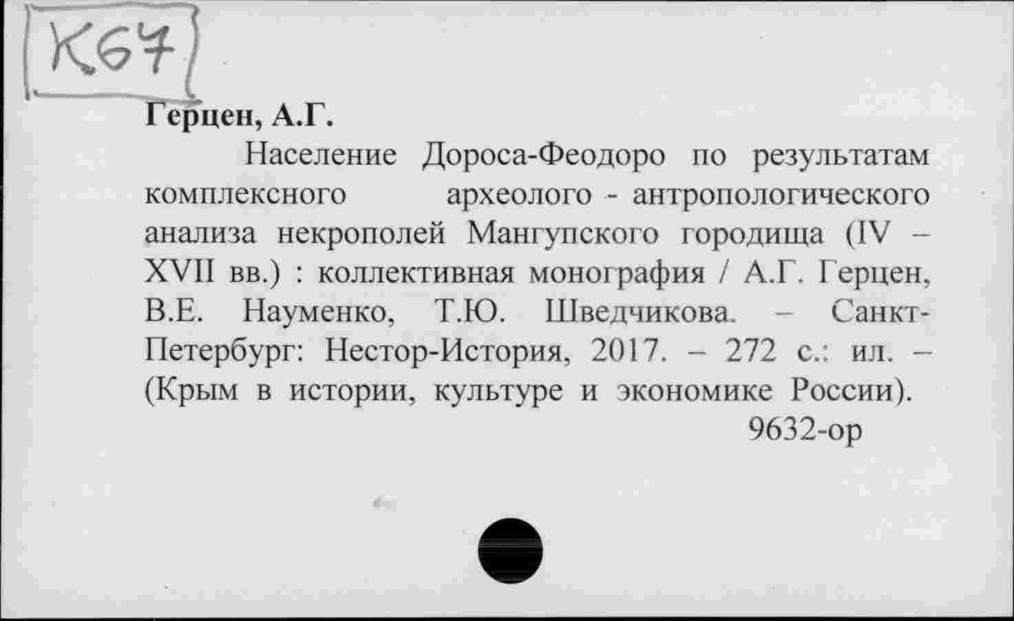 ﻿
Герцен, А.Г.
Население Дороса-Феодоро по результатам комплексного археолога - антропологического анализа некрополей Мангупского городища (IV -XVII вв.) : коллективная монография / А.Г. Герцен, В.Е. Науменко, Т.Ю. Шведчикова. - Санкт-Петербург: Нестор-История, 2017. - 272 с.: ил. -(Крым в истории, культуре и экономике России).
9632-ор